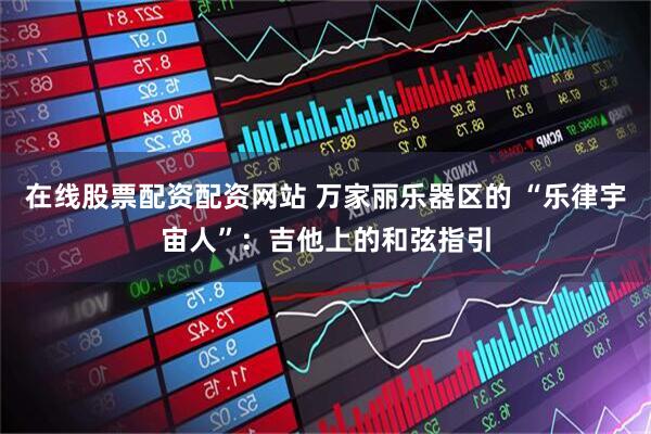 在线股票配资配资网站 万家丽乐器区的 “乐律宇宙人”：吉他上的和弦指引