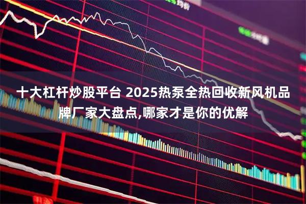 十大杠杆炒股平台 2025热泵全热回收新风机品牌厂家大盘点,哪家才是你的优解