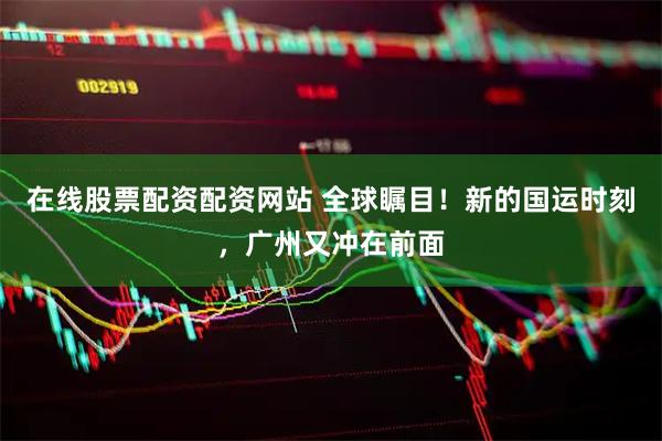 在线股票配资配资网站 全球瞩目！新的国运时刻，广州又冲在前面
