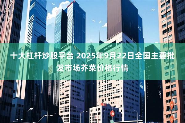 十大杠杆炒股平台 2025年9月22日全国主要批发市场芥菜价格行情