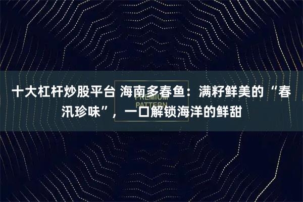十大杠杆炒股平台 海南多春鱼：满籽鲜美的 “春汛珍味”，一口解锁海洋的鲜甜