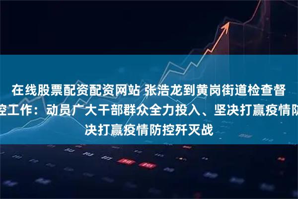 在线股票配资配资网站 张浩龙到黄岗街道检查督导疫情防控工作：动员广大干部群众全力投入、坚决打赢疫情防控歼灭战