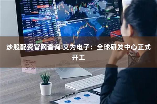 炒股配资官网查询 艾为电子：全球研发中心正式开工