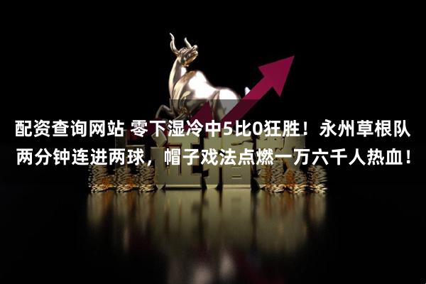 配资查询网站 零下湿冷中5比0狂胜！永州草根队两分钟连进两球，帽子戏法点燃一万六千人热血！