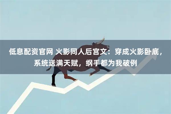 低息配资官网 火影同人后宫文：穿成火影卧底，系统送满天赋，纲手都为我破例