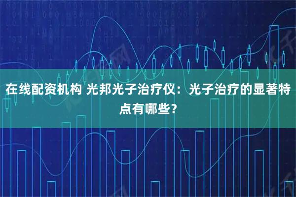 在线配资机构 光邦光子治疗仪：光子治疗的显著特点有哪些？