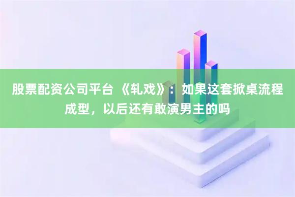 股票配资公司平台 《轧戏》：如果这套掀桌流程成型，以后还有敢演男主的吗