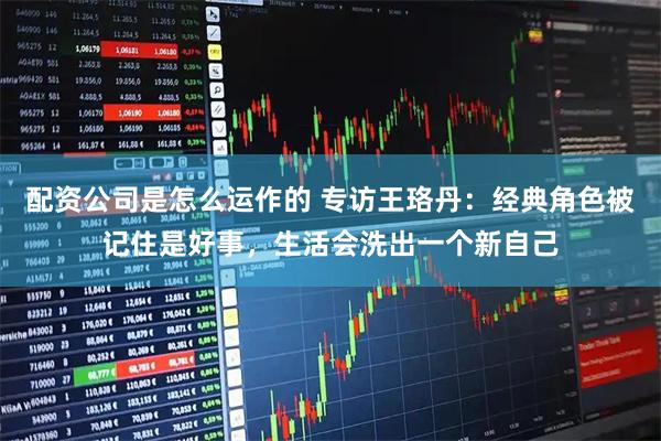 配资公司是怎么运作的 专访王珞丹：经典角色被记住是好事，生活会洗出一个新自己
