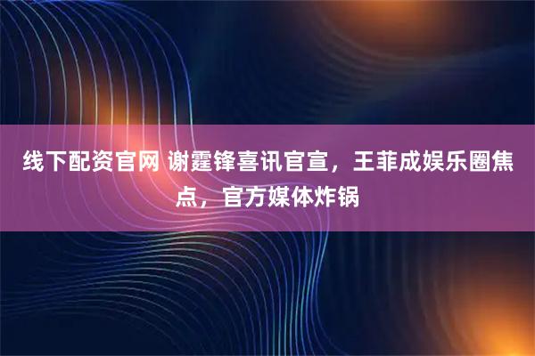 线下配资官网 谢霆锋喜讯官宣，王菲成娱乐圈焦点，官方媒体炸锅
