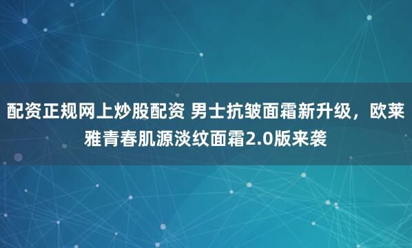 配资正规网上炒股配资 男士抗皱面霜新升级，欧莱雅青春肌源淡纹面霜2.0版来袭