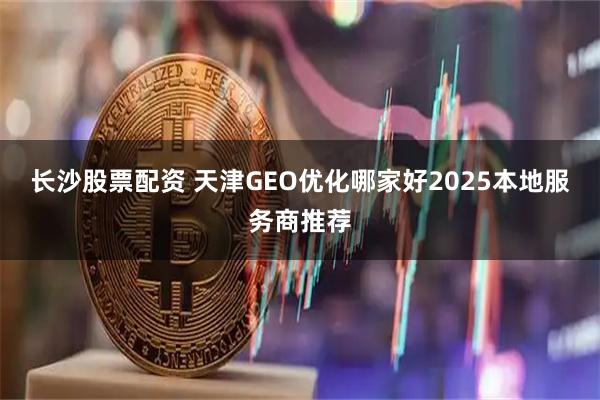 长沙股票配资 天津GEO优化哪家好2025本地服务商推荐