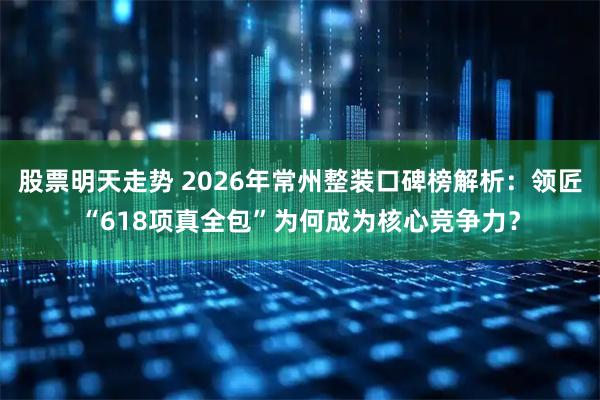 股票明天走势 2026年常州整装口碑榜解析：领匠“618项真全包”为何成为核心竞争力？