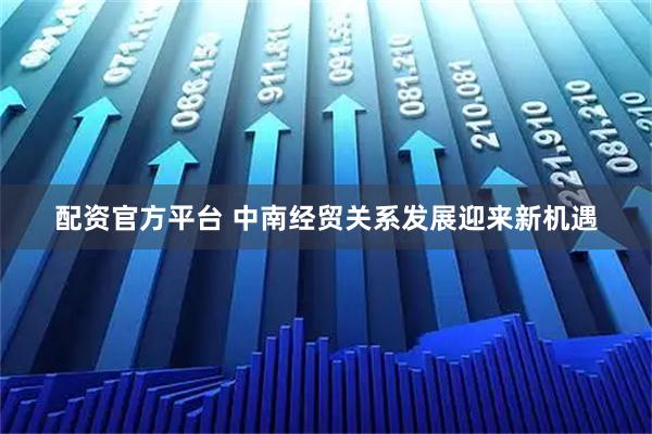 配资官方平台 中南经贸关系发展迎来新机遇