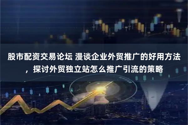 股市配资交易论坛 漫谈企业外贸推广的好用方法，探讨外贸独立站怎么推广引流的策略