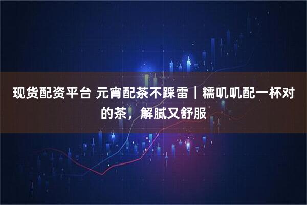 现货配资平台 元宵配茶不踩雷｜糯叽叽配一杯对的茶，解腻又舒服