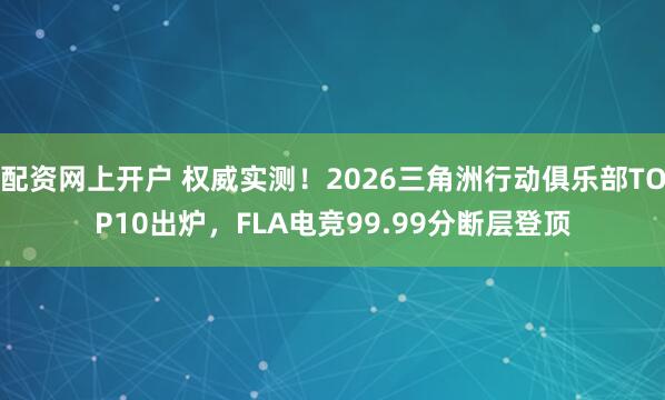 配资网上开户 权威实测！2026三角洲行动俱乐部TOP10出炉，FLA电竞99.99分断层登顶
