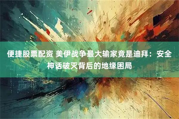 便捷股票配资 美伊战争最大输家竟是迪拜：安全神话破灭背后的地缘困局