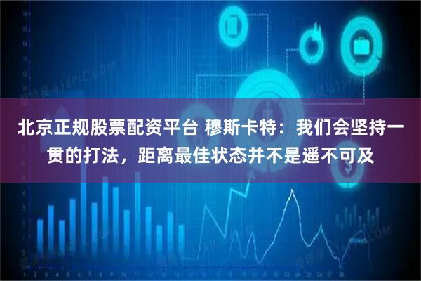 北京正规股票配资平台 穆斯卡特：我们会坚持一贯的打法，距离最佳状态并不是遥不可及