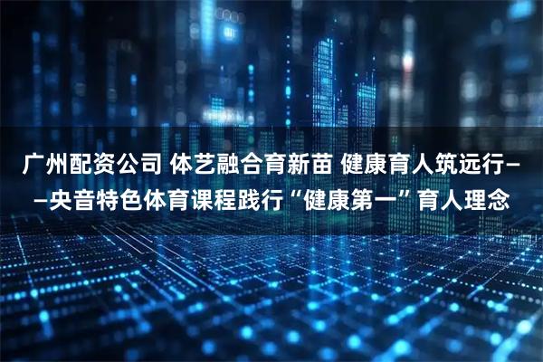 广州配资公司 体艺融合育新苗 健康育人筑远行——央音特色体育课程践行“健康第一”育人理念